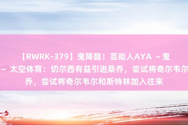 【RWRK-379】鬼降臨!芸能人AYA ~鬼シリーズ全制覇!~ 太空体育:切尔西有益引进桑乔,尝试将奇尔韦尔和斯特林加入往来