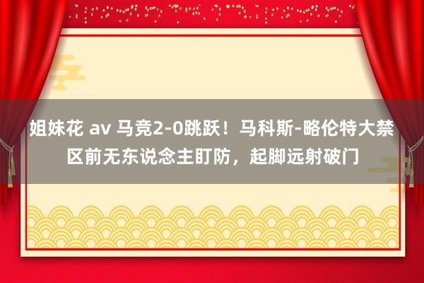 姐妹花 av 马竞2-0跳跃!马科斯-略伦特大禁区前无东说念主盯防,起脚远射破门