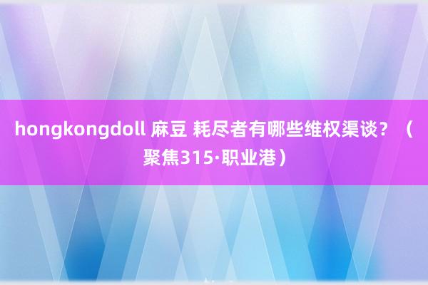 hongkongdoll 麻豆 耗尽者有哪些维权渠谈？（聚焦315·职业港）