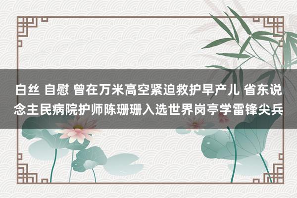 白丝 自慰 曾在万米高空紧迫救护早产儿 省东说念主民病院护师陈珊珊入选世界岗亭学雷锋尖兵