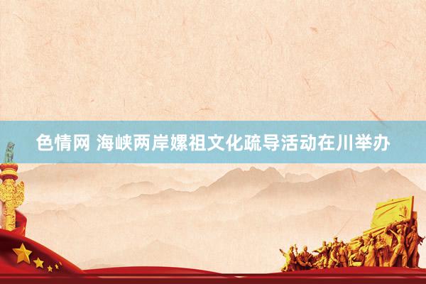 色情网 海峡两岸嫘祖文化疏导活动在川举办