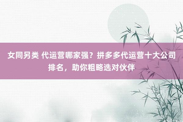 女同另类 代运营哪家强？拼多多代运营十大公司排名，助你粗略选对伙伴