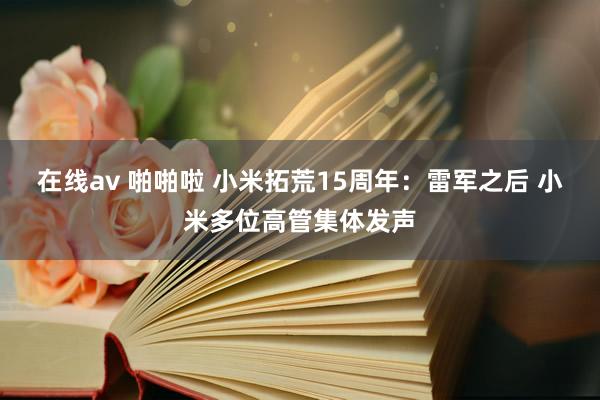在线av 啪啪啦 小米拓荒15周年：雷军之后 小米多位高管集体发声