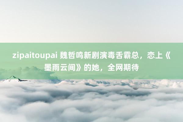 zipaitoupai 魏哲鸣新剧演毒舌霸总，恋上《墨雨云间》的她，全网期待