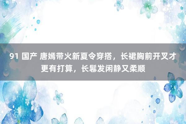 91 国产 唐嫣带火新夏令穿搭，长裙胸前开叉才更有打算，长鬈发闲静又柔顺