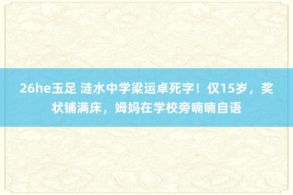 26he玉足 涟水中学梁运卓死字！仅15岁，奖状铺满床，姆妈在学校旁喃喃自语