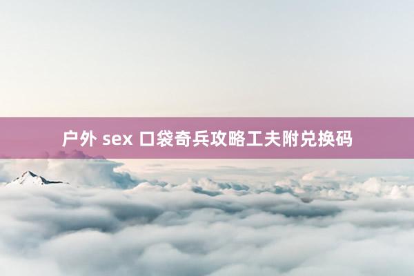 户外 sex 口袋奇兵攻略工夫附兑换码