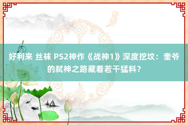好利来 丝袜 PS2神作《战神1》深度挖坟：奎爷的弑神之路藏着若干猛料？