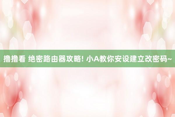 撸撸看 绝密路由器攻略! 小A教你安设建立改密码~