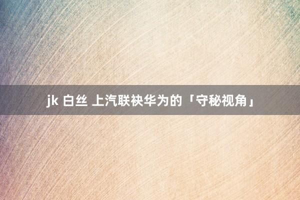jk 白丝 上汽联袂华为的「守秘视角」