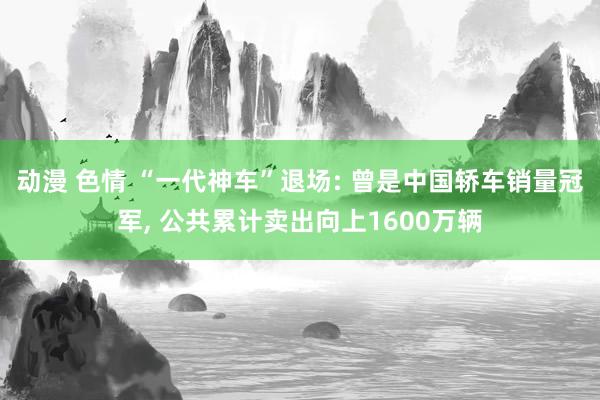动漫 色情 “一代神车”退场: 曾是中国轿车销量冠军， 公共累计卖出向上1600万辆