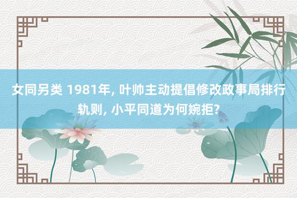 女同另类 1981年， 叶帅主动提倡修改政事局排行轨则， 小平同道为何婉拒?