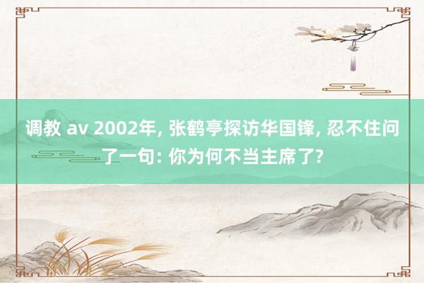 调教 av 2002年， 张鹤亭探访华国锋， 忍不住问了一句: 你为何不当主席了?