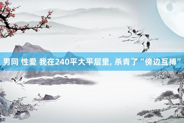 男同 性愛 我在240平大平层里， 杀青了“傍边互搏”