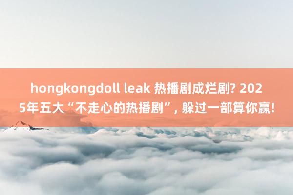 hongkongdoll leak 热播剧成烂剧? 2025年五大“不走心的热播剧”， 躲过一部算你赢!