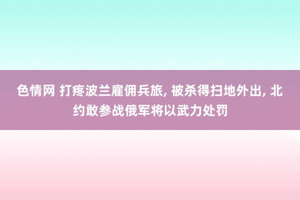 色情网 打疼波兰雇佣兵旅， 被杀得扫地外出， 北约敢参战俄军将以武力处罚