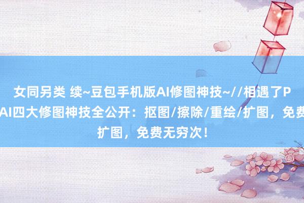 女同另类 续~豆包手机版AI修图神技~//相遇了PS！豆包AI四大修图神技全公开：抠图/擦除/重绘/扩图，免费无穷次！