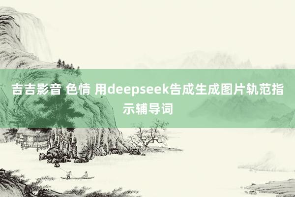 吉吉影音 色情 用deepseek告成生成图片轨范指示辅导词
