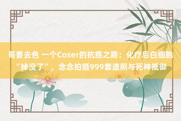 哥要去色 一个Coser的抗癌之路：化疗后白细胞“掉没了”，念念拍摄999套遗照与死神抵御